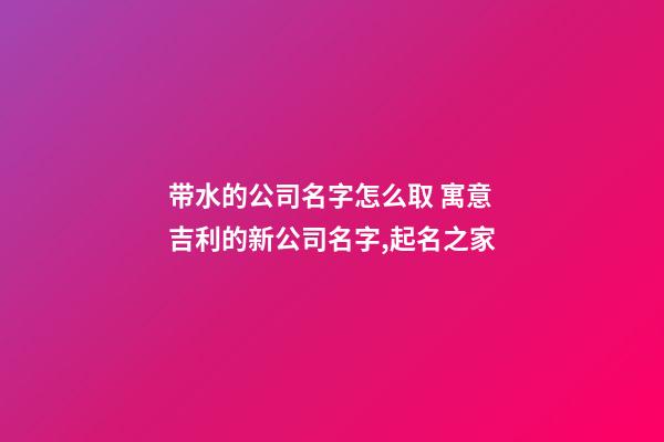 带水的公司名字怎么取 寓意吉利的新公司名字,起名之家-第1张-公司起名-玄机派